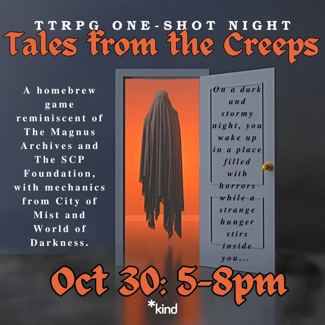 TTRPG One-Shot Night: Tales From The Creeps
Oct 30: 5-8pm
A homebrew game reminiscent of The Magnus Archives and The SCP Foundation, with mechanics from City of Mist and World of Darkness.
"On a dark and stormy night, you wake up in a place fi