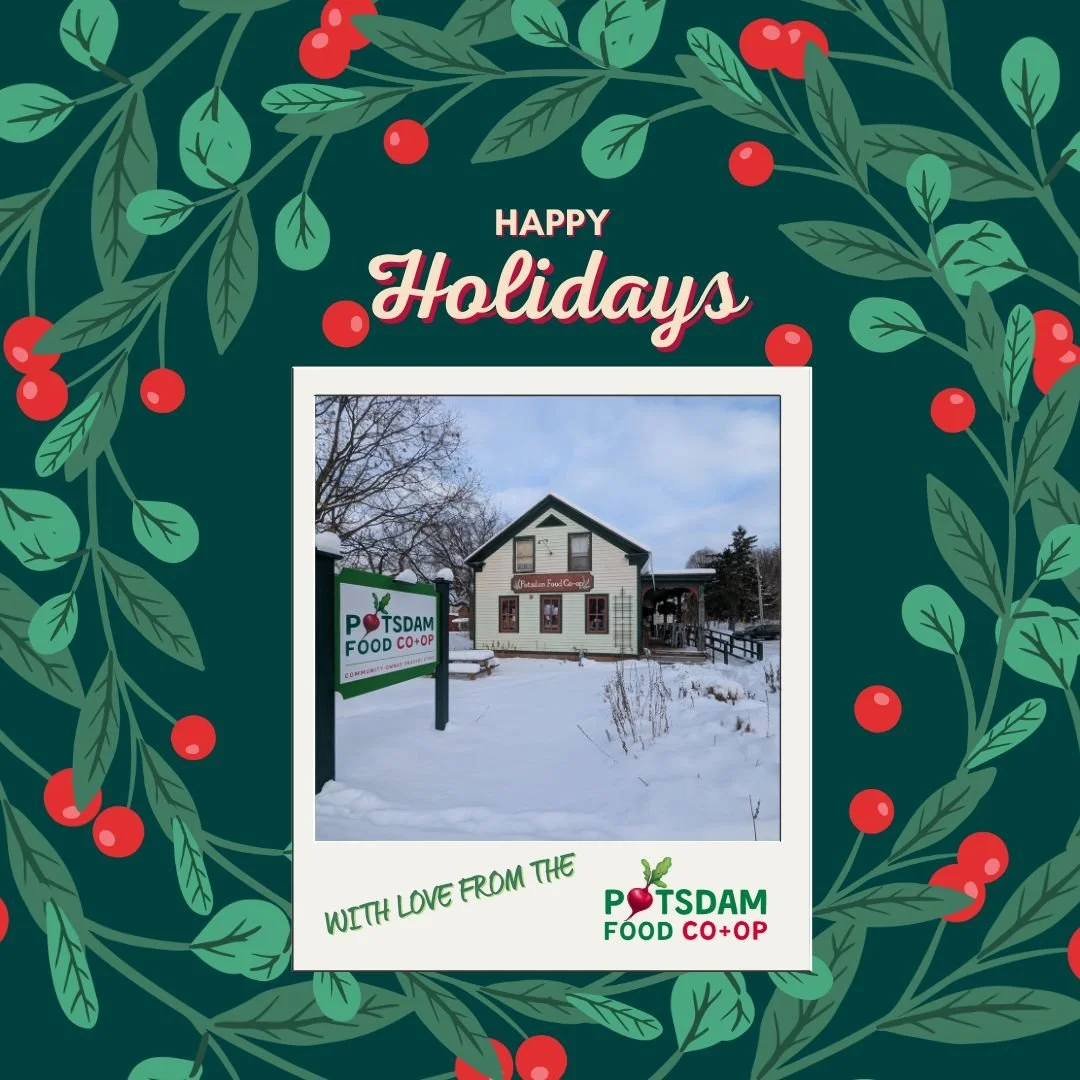 Happy Holidays from the Potsdam Food Co-op! ✨

As a community-owned, cooperatively run grocery store for over 50 years, we&rsquo;re grateful for your support. When you shop the Co-op, you&rsquo;re supporting local farmers, neighbors, and a store that