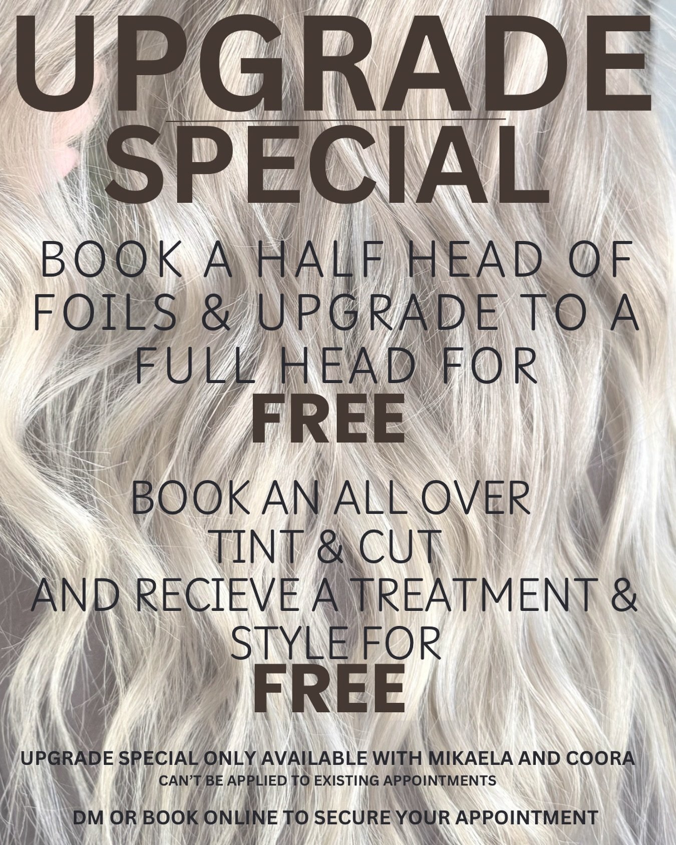 ✨ LIMITED TIME ONLY ✨

Upgrade your appointment for FREE🤍
Book a half head of foils and enjoy a free upgrade to a full head, or receive a complimentary treatment + style with any all over tint &amp; cut.

Available with Mikaela &amp; Coora only
Book