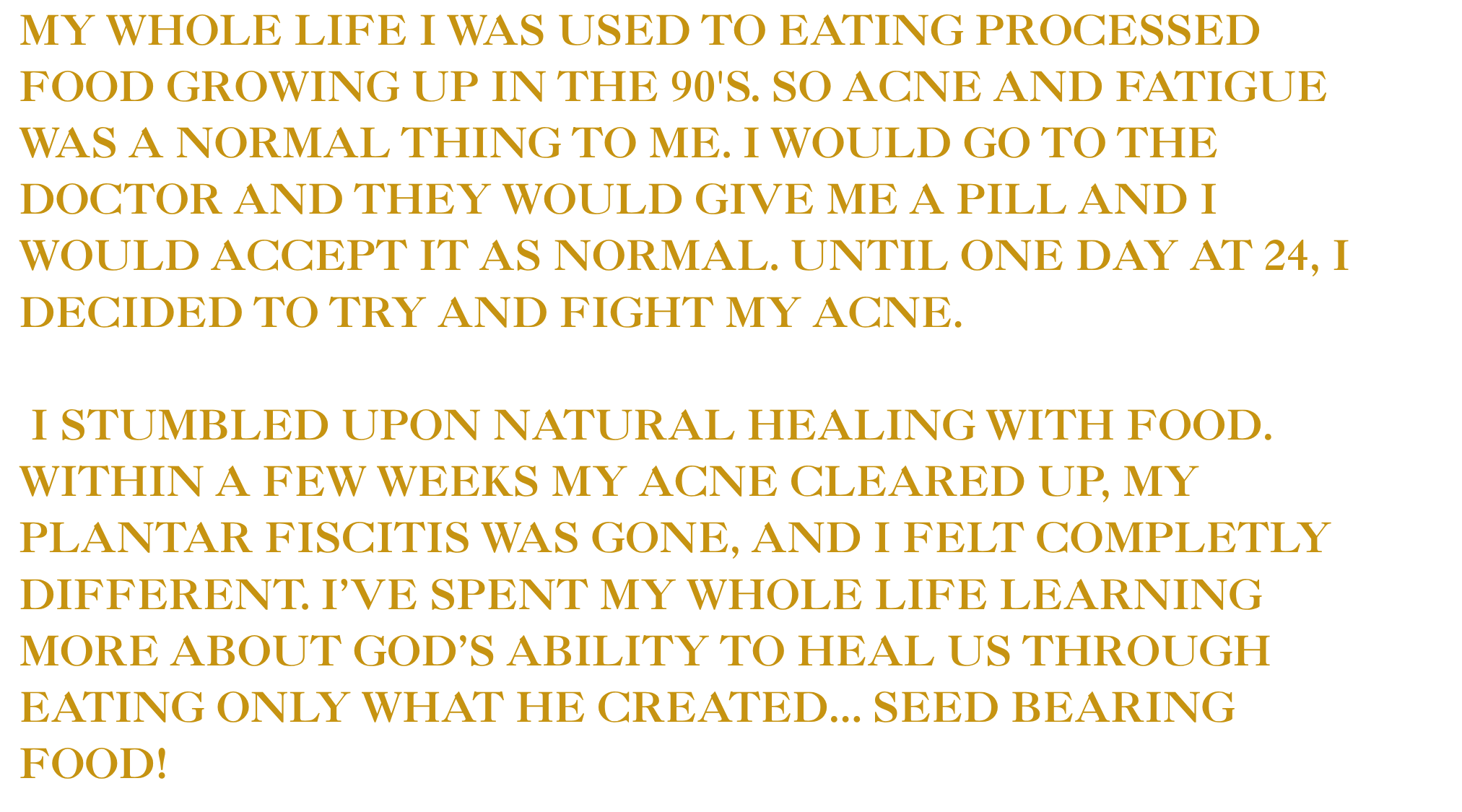 Text on the image states: "My whole life I was used to eating processed food growing up in the 90's. So acne and fatigue was a normal thing to me. I would go to the doctor and they would give me a pill and I would accept it as normal. Until one day at 24, I decided to try and fight my acne. I stumbled upon natural healing with food. Within a few weeks my acne cleared up, my plantar fasciitis was gone, and I felt completely different. I've spent my whole life learning more about God's ability to heal us through eating only what he created... seed bearing food!"