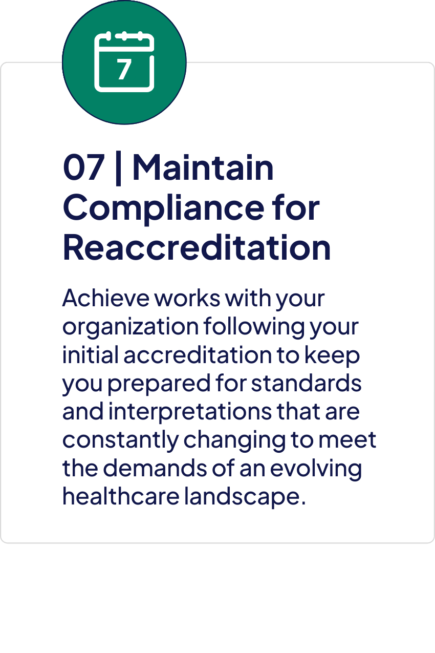 Step seven, Maintain Compliance for Reaccreditation. Achieve works with your organization following initial accreditation to keep you prepared for changing standards and interpretations and to meet the demands of an evolving healthcare landscape.