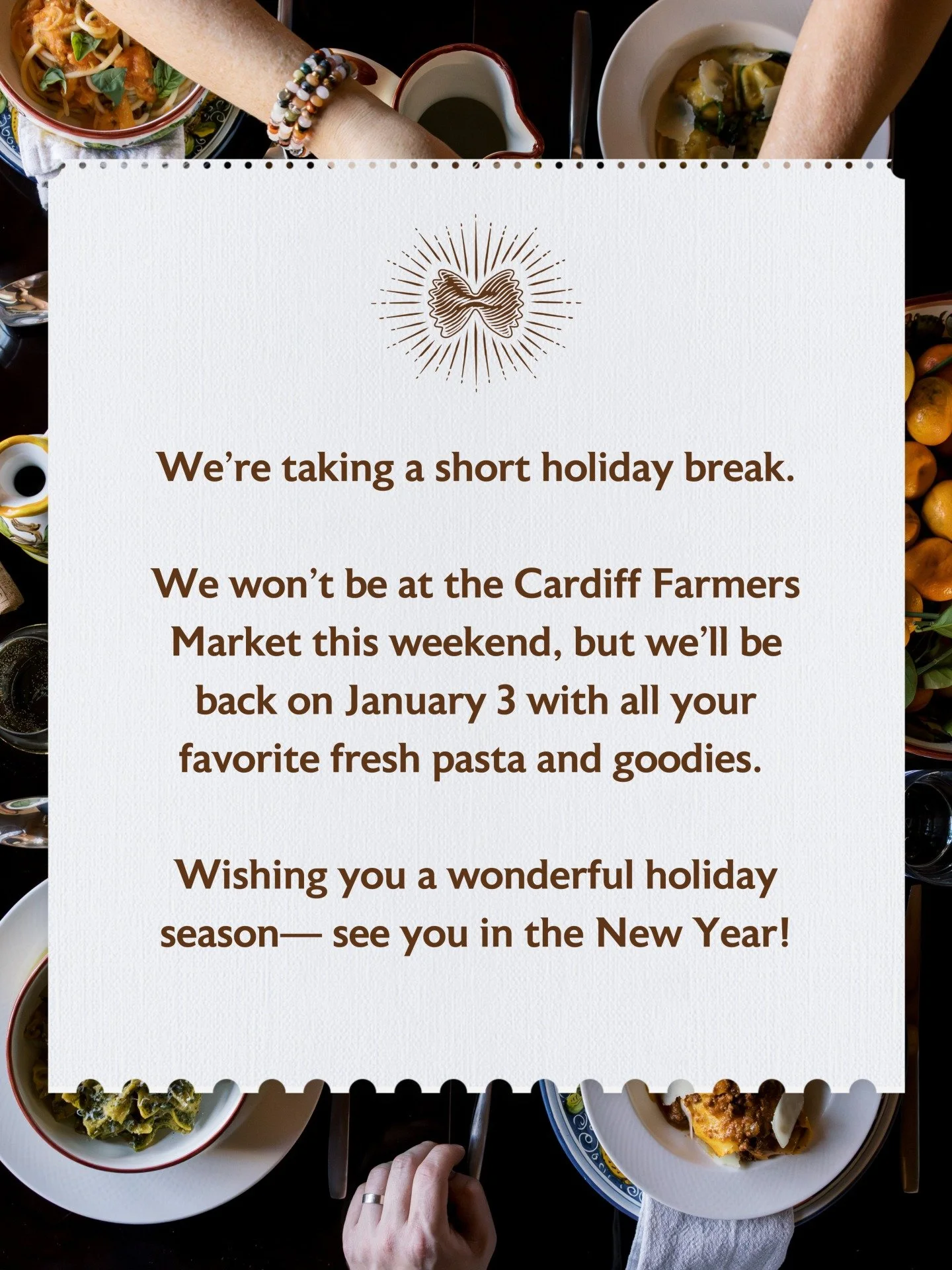 We&rsquo;re taking a short holiday break.

We won&rsquo;t be at the Cardiff Farmers Market this weekend, but we&rsquo;ll be back on January 3 with all your favorite fresh pasta and goodies. 

Wishing you a wonderful holiday season&mdash; see you in t