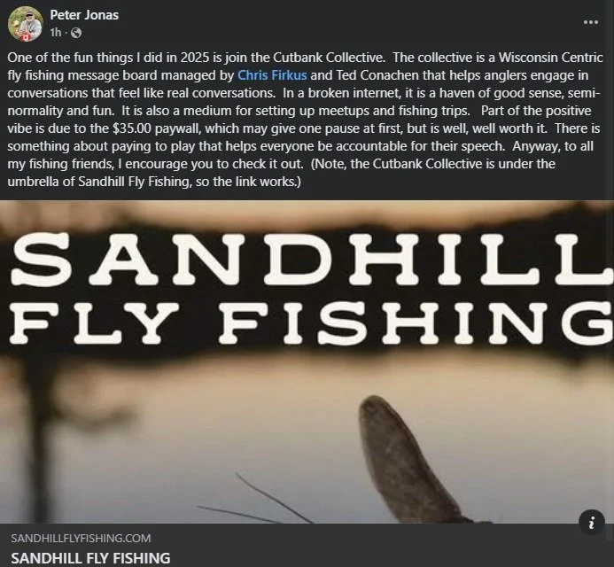 See what members are saying about the collective!

"The launch of Cutbank opened my eyes to the Central Sands streams so I'll be planning something there before too long. I love the Driftless that's right out my back door here in Madison but I a