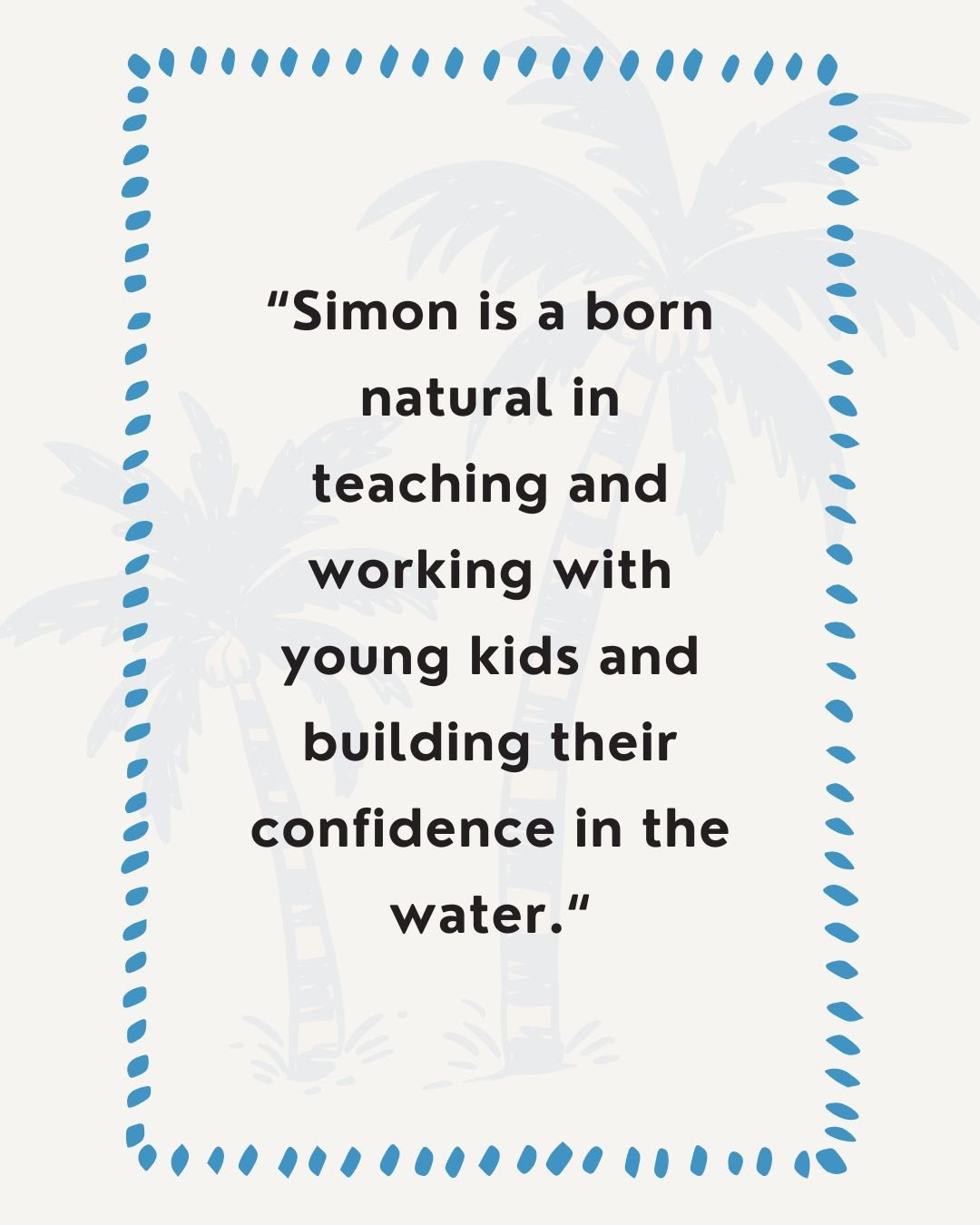 Simon is a born natural in teaching and working with young kids and building their confidence in the water. 

He would come home ecstatic about what he&rsquo;d learnt and looking forward to the next session with Simon. Can&rsquo;t rate Simon highly e