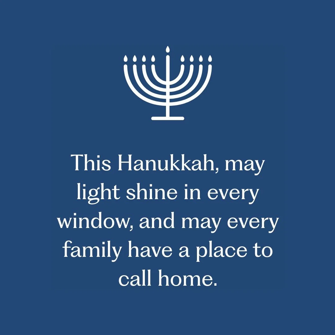 May the glow of the Hanukkah lights remind us of the importance of home, community, and caring for one another. As we gather with loved ones, may this holiday inspire reflection, gratitude, and hope for a future where everyone has a safe place to cal
