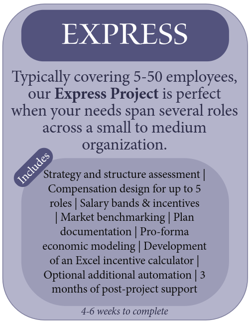 Express compensation plan is perfect when your needs span several roles across a small to medium organization. includes strategy and structure assessment, compensation design for up to 5 roles, salary bands and incentives, market benchmarking