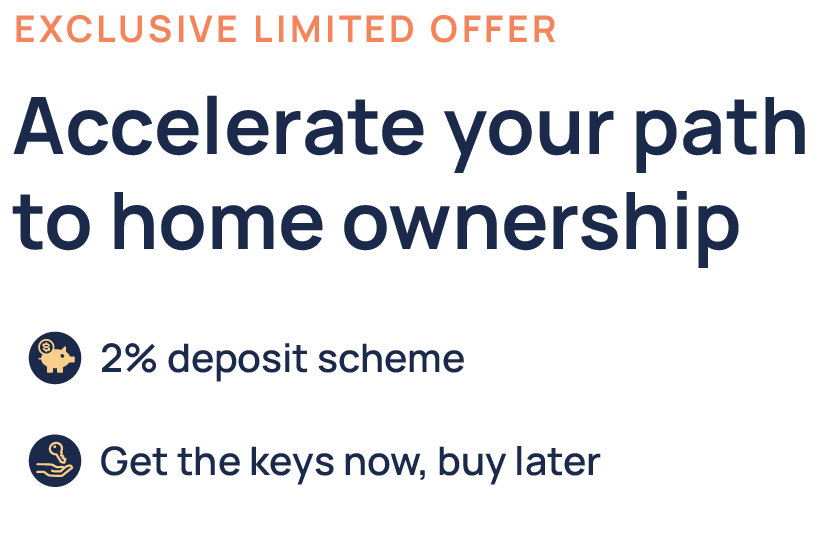 Exclusive Limited Offer - Accelerate your path to home ownership - 2% deposit scheme - Get the keys now, buy later