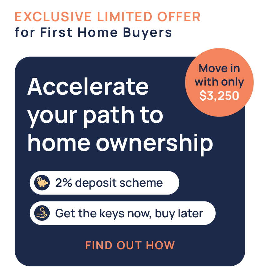 Exclusive Limited Offer for First Home Buyers - Accelerate your path to home ownership - 2% deposit scheme - Get the keys now, buy later - Move in with only $3,250