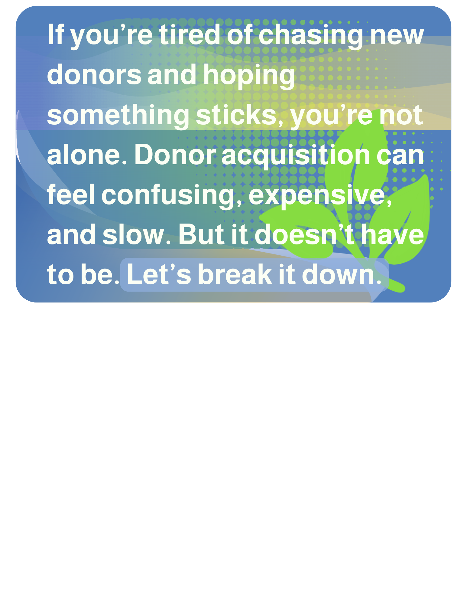 If you’re tired of chasing new donors and hoping something sticks, you’re not alone. Donor acquisition can feel confusing, expensive, and slow. But it doesn’t have to be. Let’s break it down.