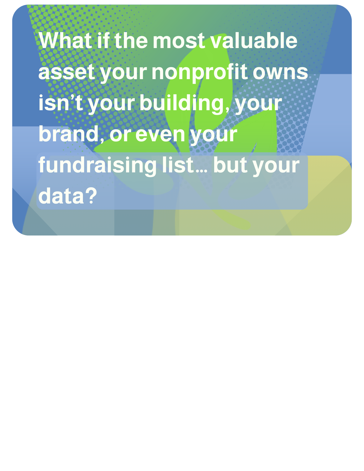 What if the most valuable asset your nonprofit owns isn’t your building, your brand, or even your fundraising list… but your data?