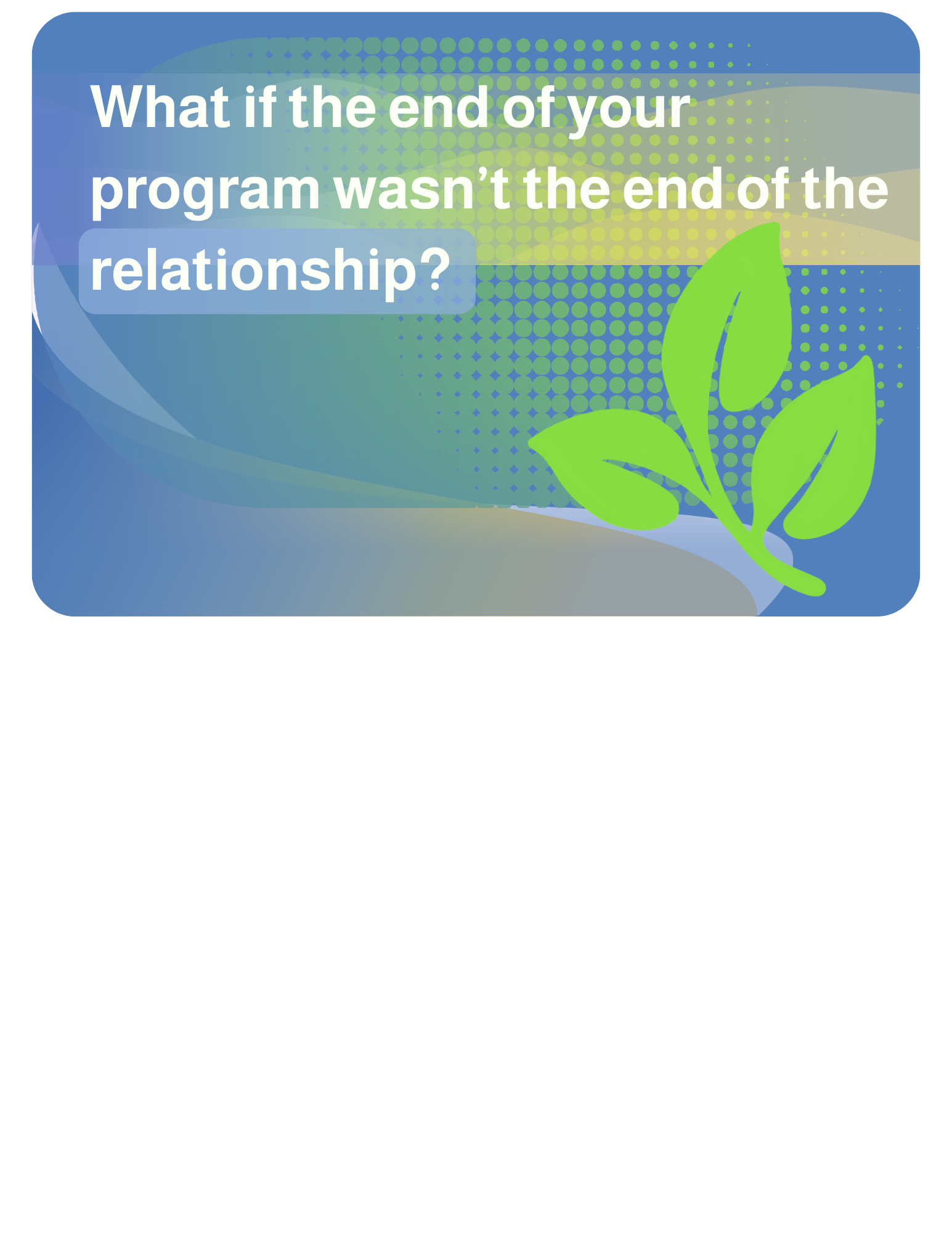 2026-04-08                                                                                         What if the end of your program wasn’t the end of the relationship?