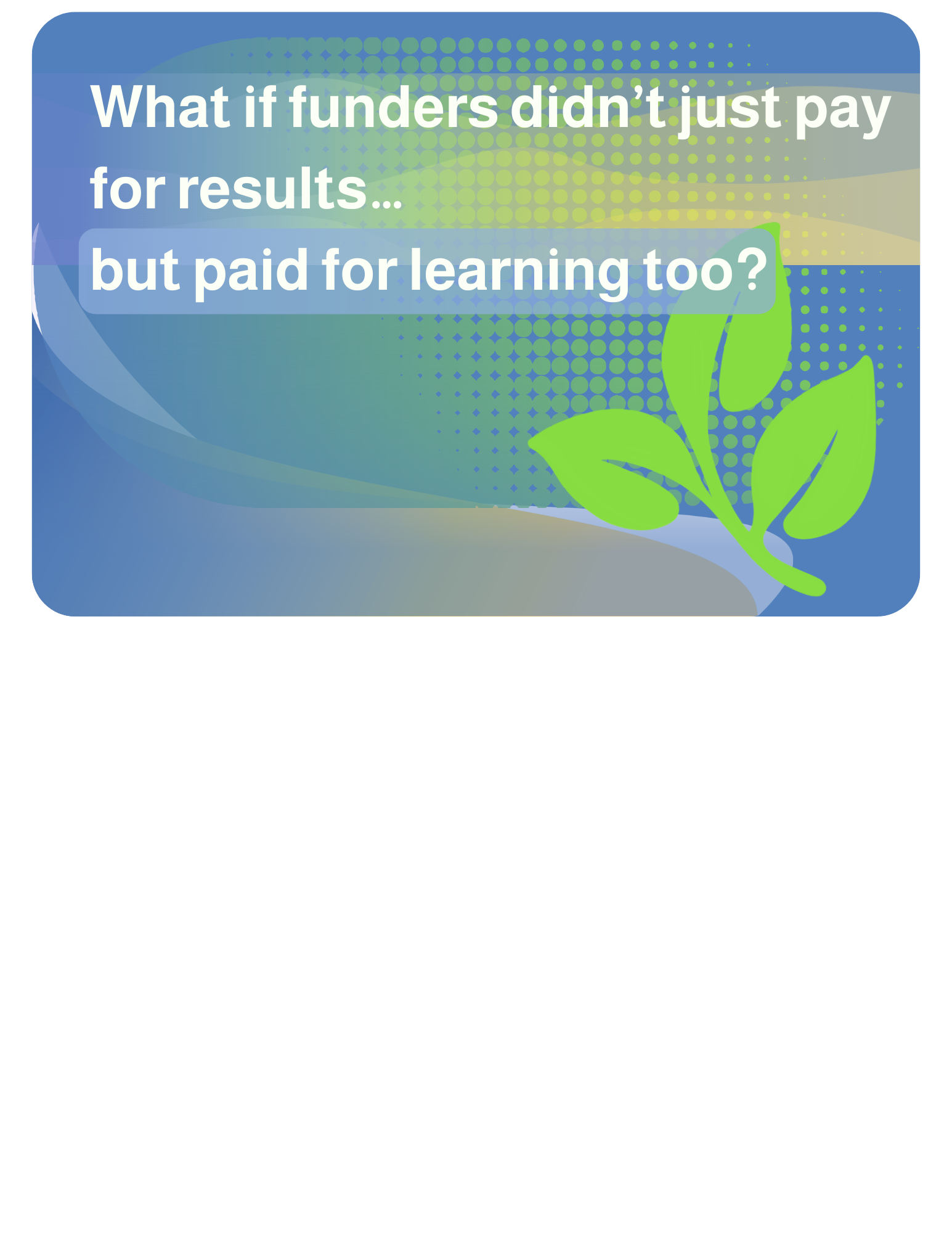 2026-04-29 What if funders didn’t just pay for results… but paid for learning too? Even the messy, in-progress kind. That shift could change everything for your nonprofit.