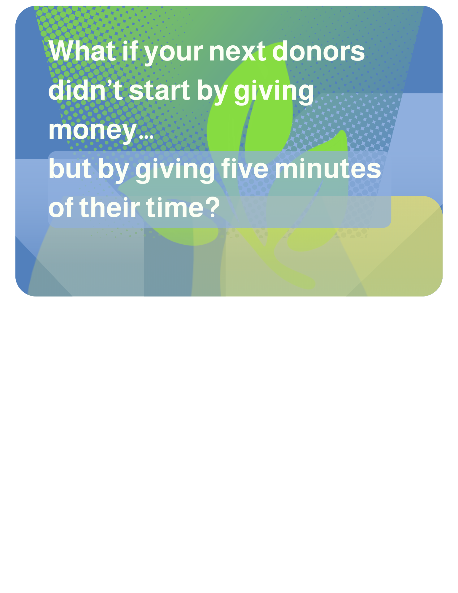 2026-05-06 What if your next donors didn’t start by giving money… but by giving five minutes of their time? Small actions can lead to big commitment. You just need a clear path. 