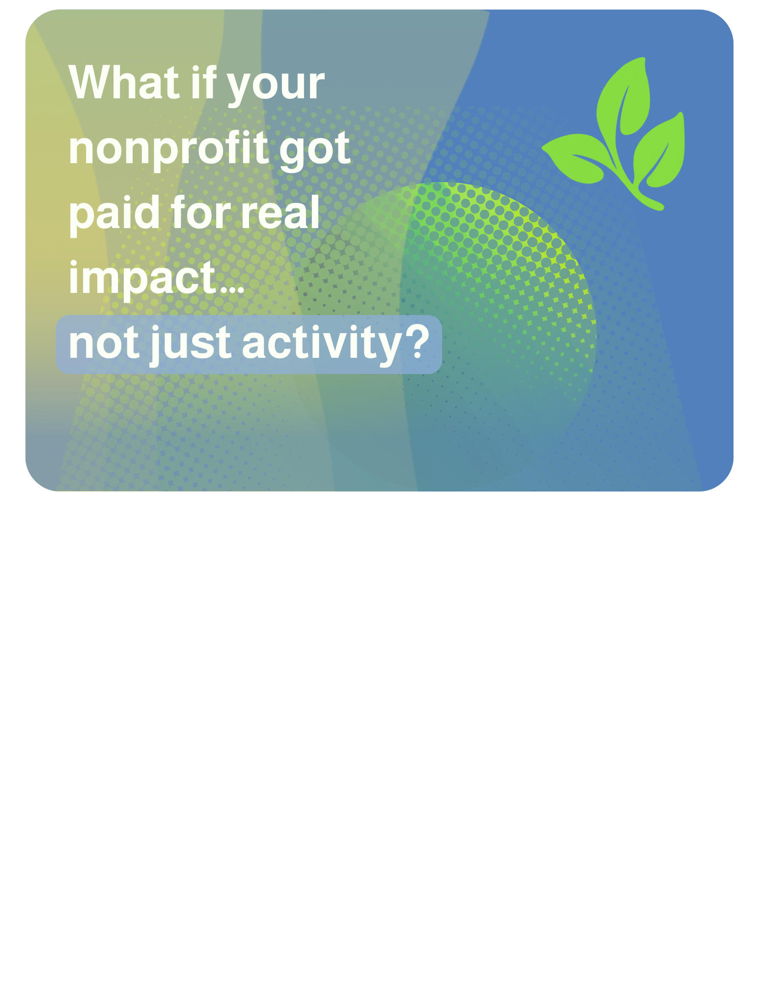2026-05-13 What if your nonprofit got paid for real impact… not just activity? Imagine funding tied to actual outcomes instead of endless reports and crossed fingers.