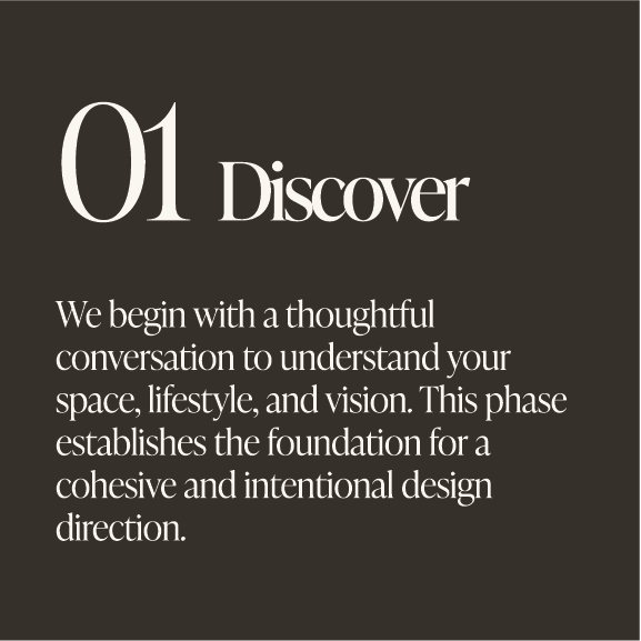 Text on a dark background that reads '01 Discover. We begin with a thoughtful conversation to understand your space, lifestyle, and vision. This phase establishes the foundation for a cohesive and intentional design direction.'