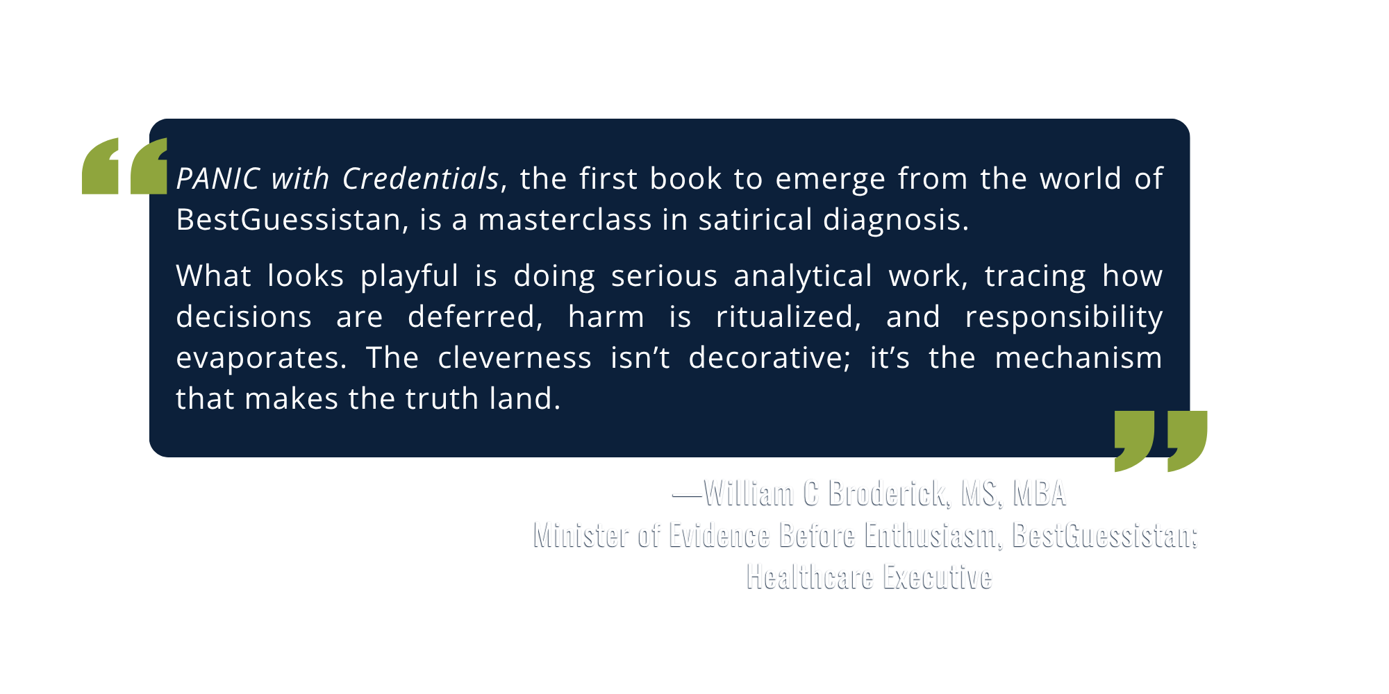 Quote from William C Broderick, MS, MBA, Healthcare Executive: "PANIC with Credentials, the first book to emerge from the world of BestGuessistan, is a masterclass in satirical diagnosis. What looks playful is doing serious analytical work."