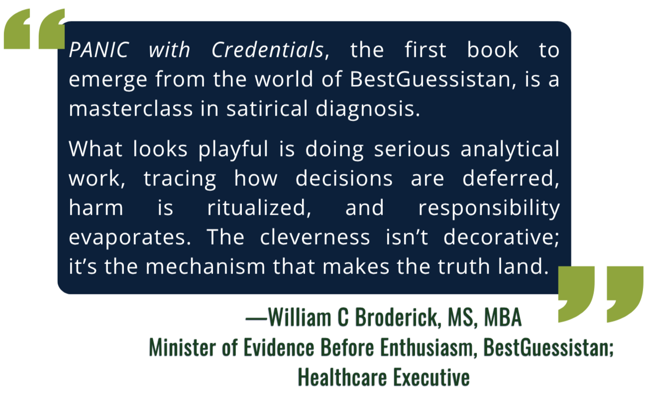 Quote from William C Broderick, MS, MBA, Healthcare Executive: "PANIC with Credentials, the first book to emerge from the world of BestGuessistan, is a masterclass in satirical diagnosis. What looks playful is doing serious analytical work."