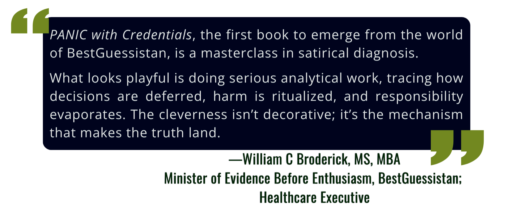 Quote from William C Broderick, MS, MBA, Healthcare Executive: "PANIC with Credentials, the first book to emerge from the world of BestGuessistan, is a masterclass in satirical diagnosis. What looks playful is doing serious analytical work."