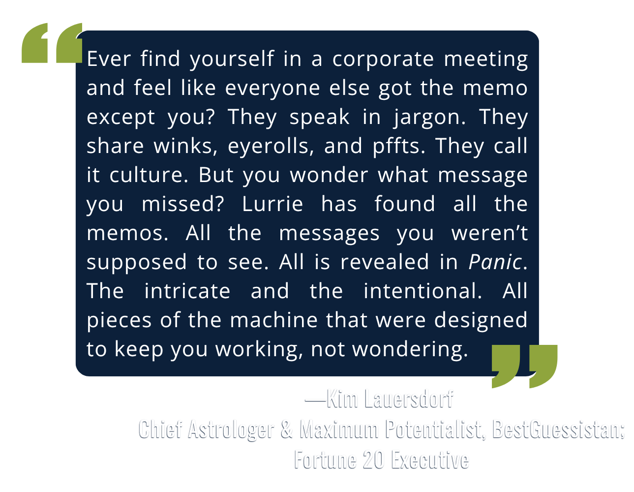 Quote by Kim Lauersdorf, Fortune 20 executive: "Lurrie has found all the memos. All is revealed in Panic. The intricate and the intentional. All pieces of the machine that were designed to keep you working, not wondering."