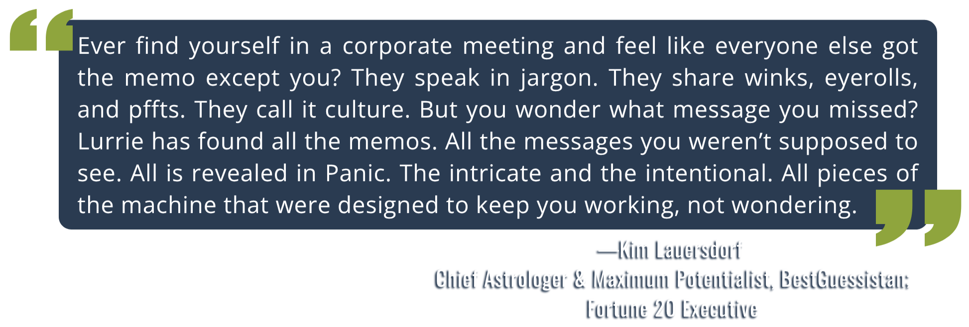 Quote by Kim Lauersdorf, Fortune 20 executive: "Lurrie has found all the memos. All is revealed in Panic. The intricate and the intentional. All pieces of the machine that were designed to keep you working, not wondering."