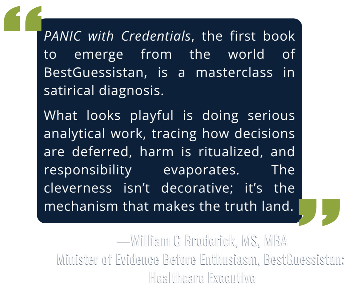 Quote from William C Broderick, MS, MBA, Healthcare Executive: "PANIC with Credentials, the first book to emerge from the world of BestGuessistan, is a masterclass in satirical diagnosis. What looks playful is doing serious analytical work."