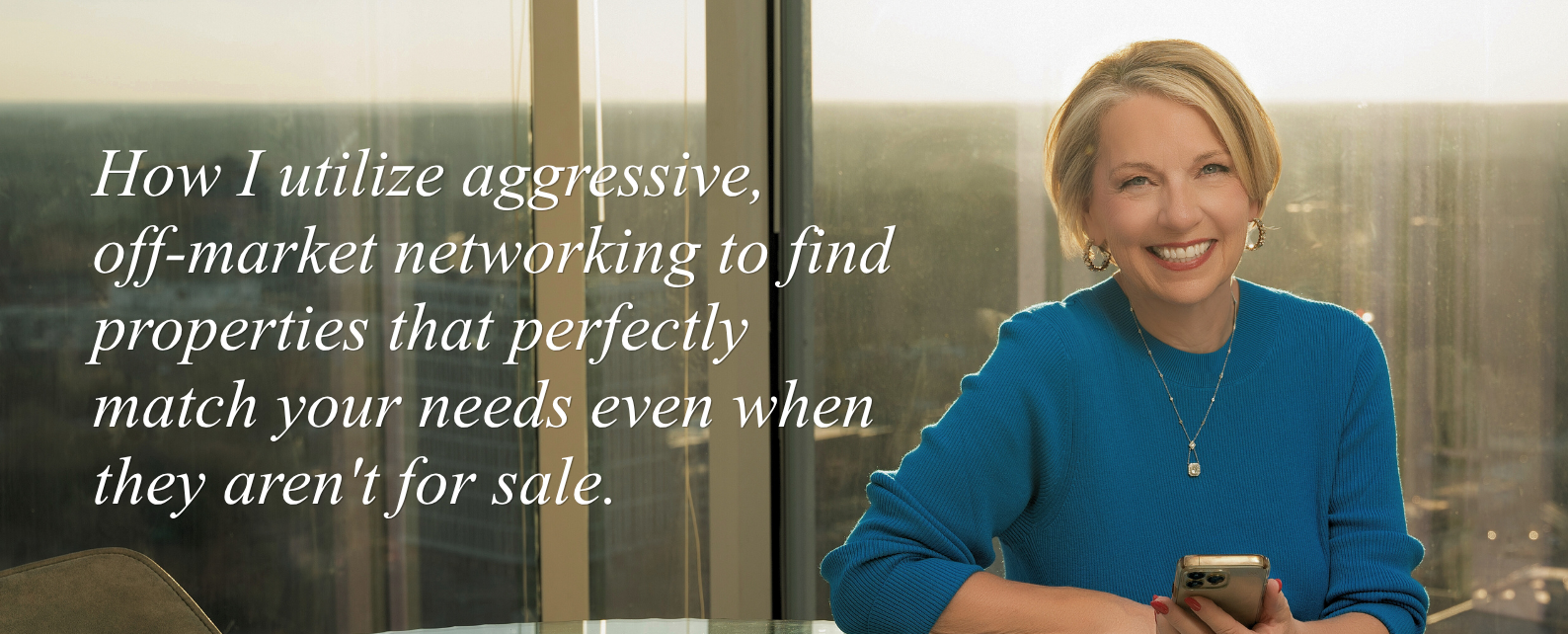 How I utilize aggressive,  off-market networking to find properties that perfectly match your needs even when they aren't for sale.