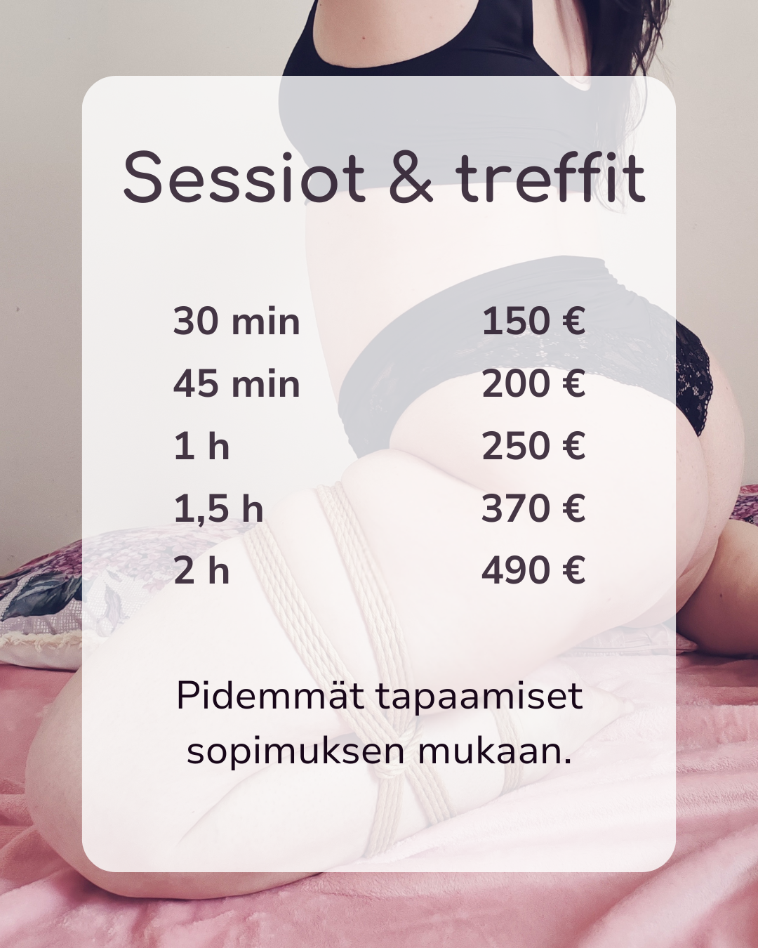 Hinnasto Sessiot ja treffit. 30 min / 150€, 45 min 200€, 1 tunti 250€, 1,5 tuntia 370€. 2 tuntia 490€. Pidemmät tapaamiset sopimuksen mukaan.