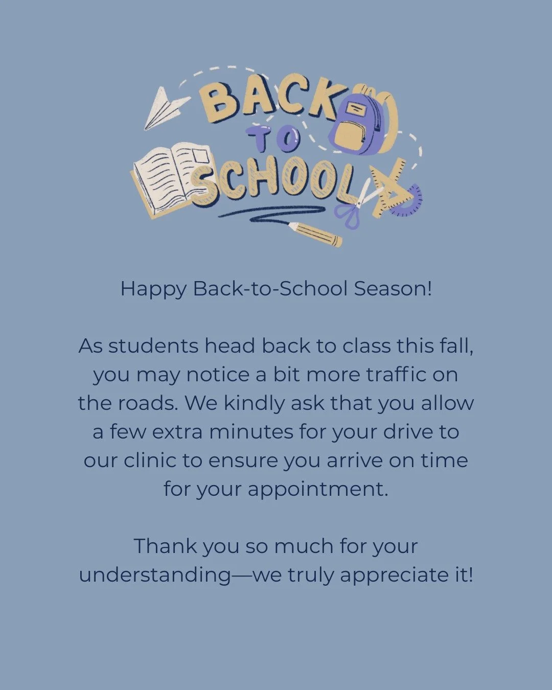 Happy Back-to-School Season! 🍎

As students head back to class this fall, you may notice a bit more traffic on the roads. We kindly ask that you allow a few extra minutes for your drive to our clinic to ensure you arrive on time for your appointment