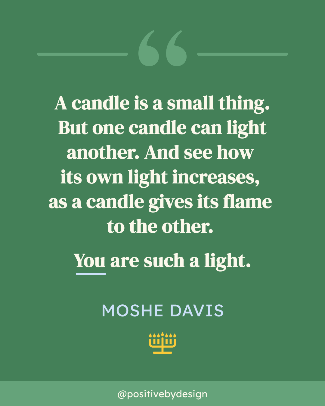 A candle is a small thing. But one candle can light another. And see how its own light increases, as a candle gives its flame to the other. You are such a light. -Moshe Davis
