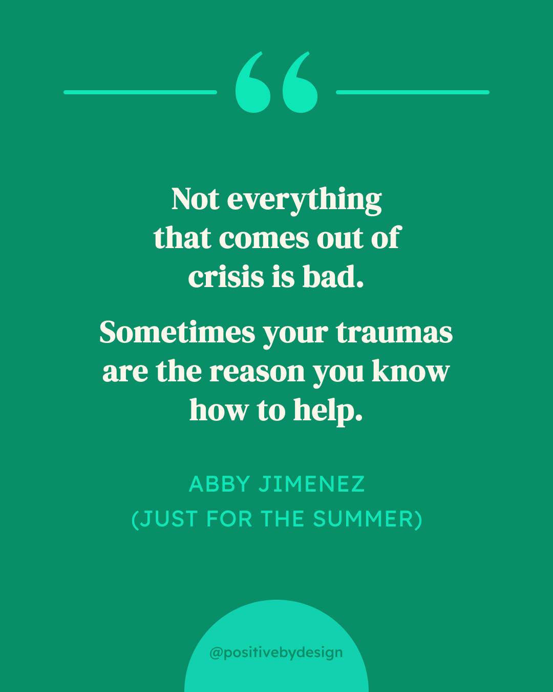 Not everything that comes out of crisis is bad. Sometimes your traumas are the reason you know how to help. -Abby Jimenez (Just for the Summer)