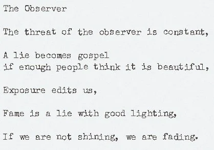 Original Poem: The Observer

The threat of the observer is constant,

A lie becomes gospel if enough people think it is beautiful,

Exposure edits us,

Fame is a lie with good lighting,

If we are not shining, we are fading.