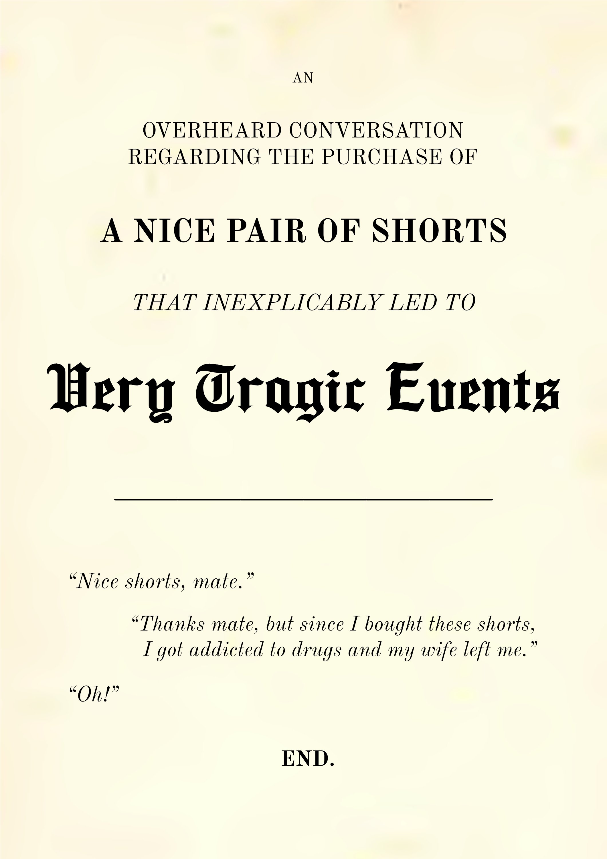 An Overheard Conversation Regarding the Purchase of a Nice Pair of Shorts That Inexplicably Led to Very Tragic Events “Nice shorts, mate.” “Thanks mate, but since I bought these shorts, I got addicted to drugs and my wife left me.” “Oh!”