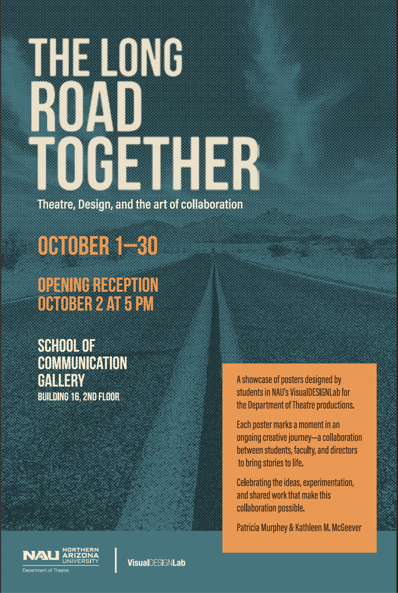 THE LONG ROAD TOGETHER Theatre, Design, and the art of collaboration A showcase of 20 years of posters designed by students in the VisualDESIGNLab for the Department of Theatre productions. OCTOBER 1-30 OPENING RECEPTION OCTOBER 2 AT 5 PM SCHOOL OF C