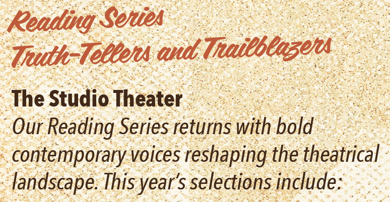 Reading Series: Truth-Tellers and trailblazers The Studio Theater Our Reading Series returns with bold contemporary voices reshaping the theatrical landscape. This year’s selections include: