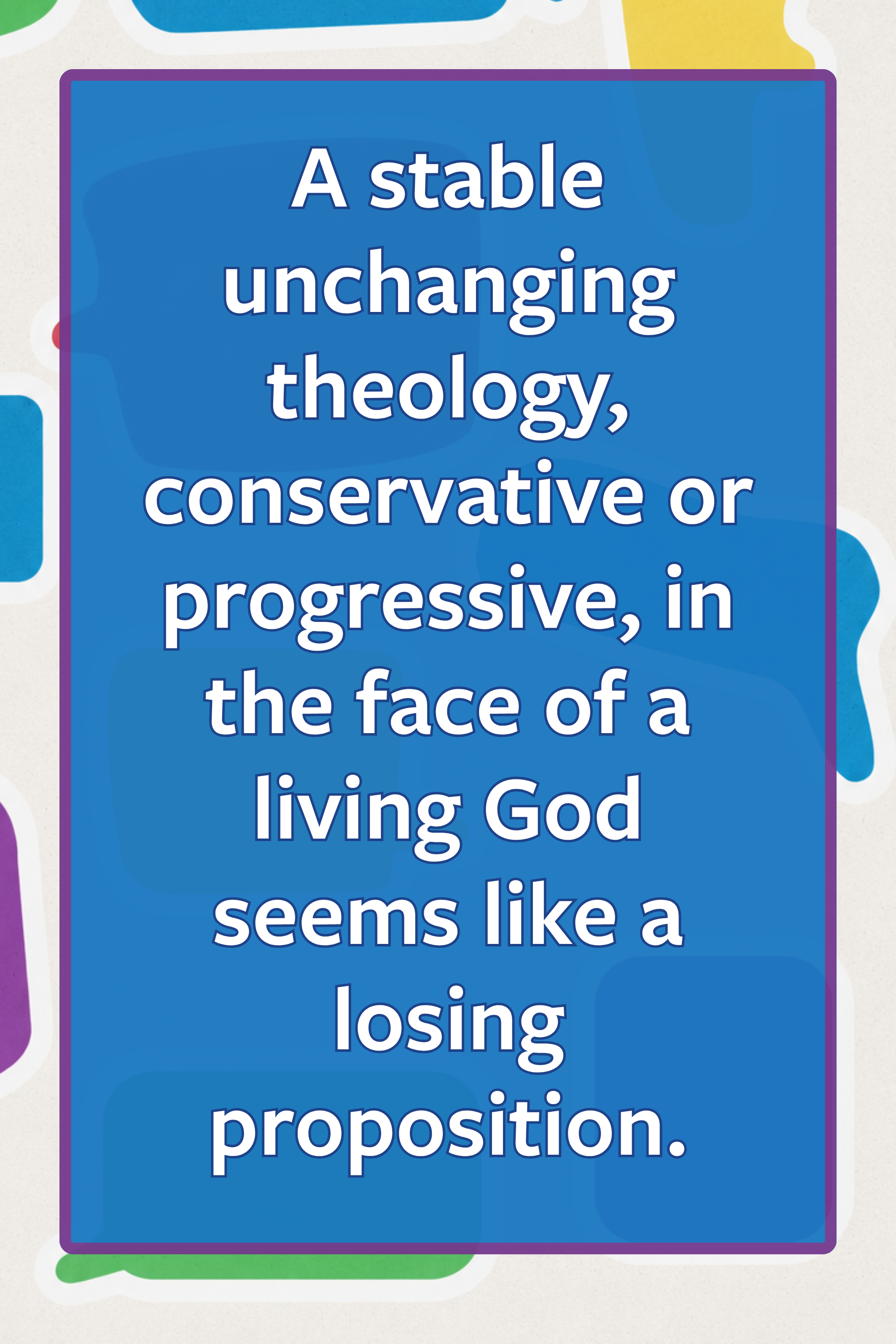quote: a stable uncahnging theology, conservative or progressive, in the face ofa living God seems like a losing proposition.