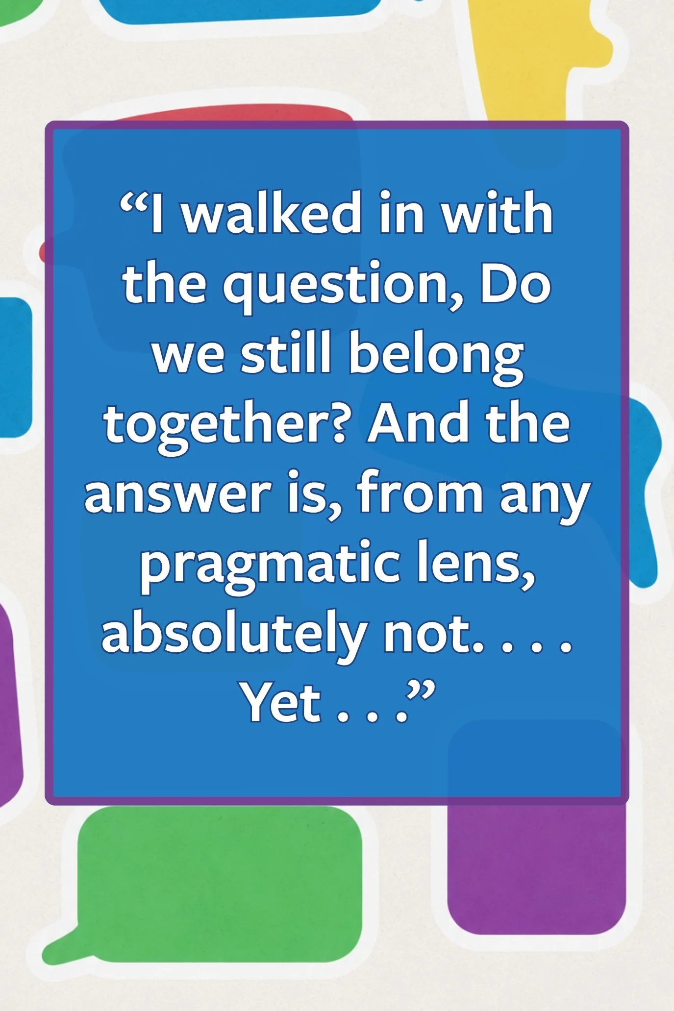 Pull quote: “I walked in with the question, Do we still belong together? And the answer is, from any pragmatic lens, absolutely not. . . . Yet . . .”