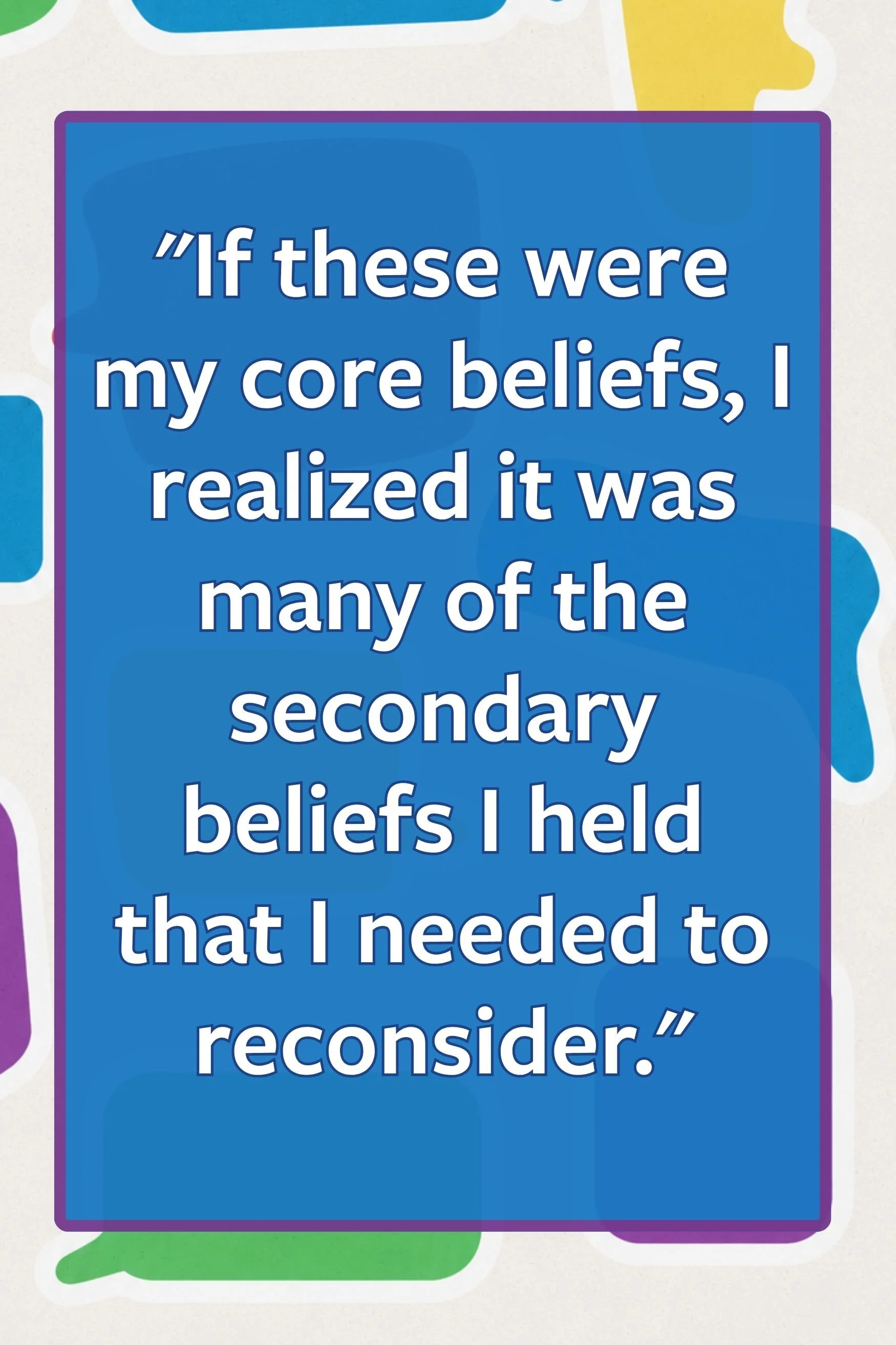 Quote: If these were my core beliefs, I realize it was many of the secondary beliefs I held that I needed to reconsider