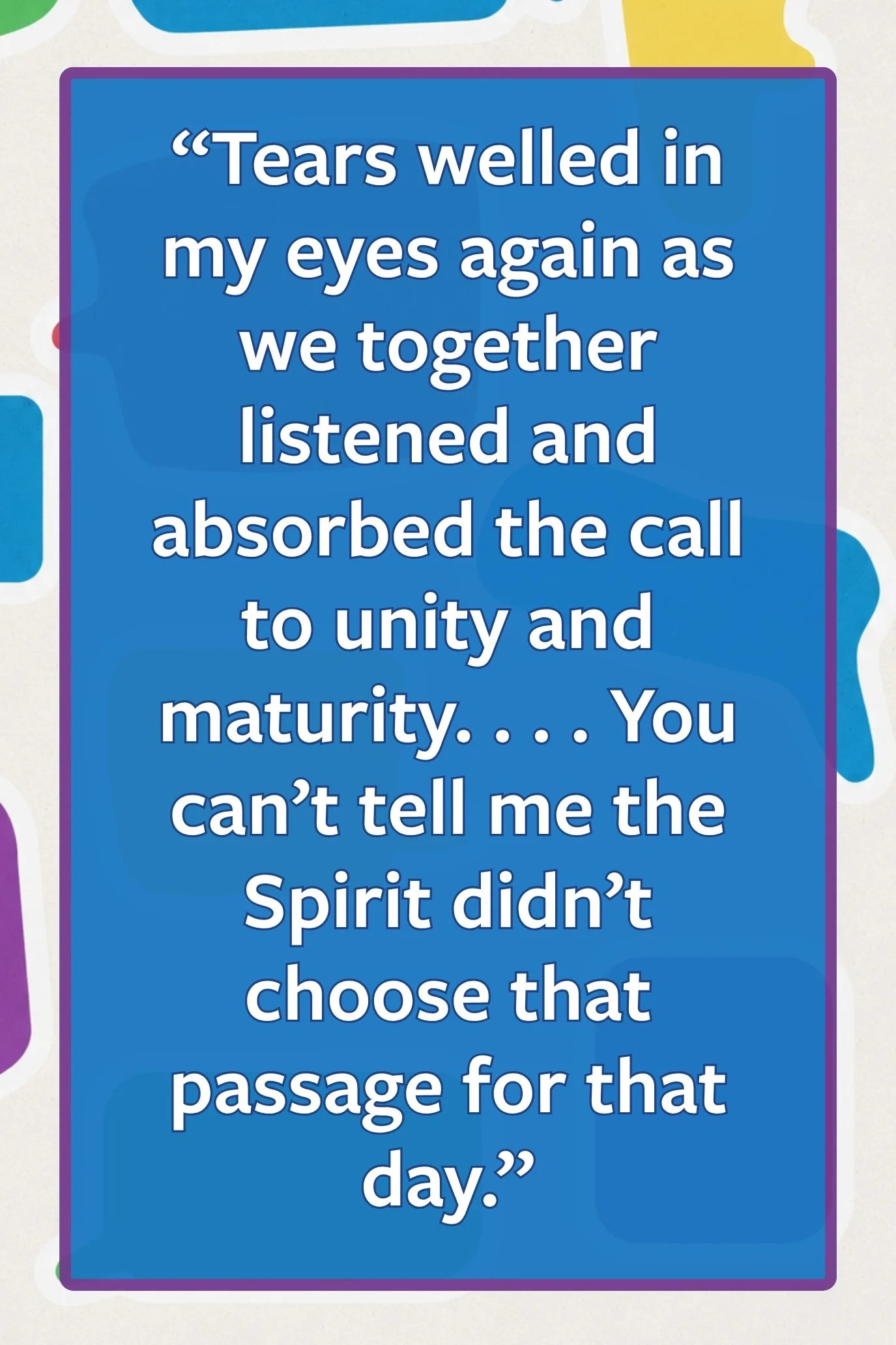 Pull quote: “Tears welled in my eyes again as we together listened and absorbed the call to unity and maturity. . . . You can’t tell me the Spirit didn’t choose that passage for that day.”
