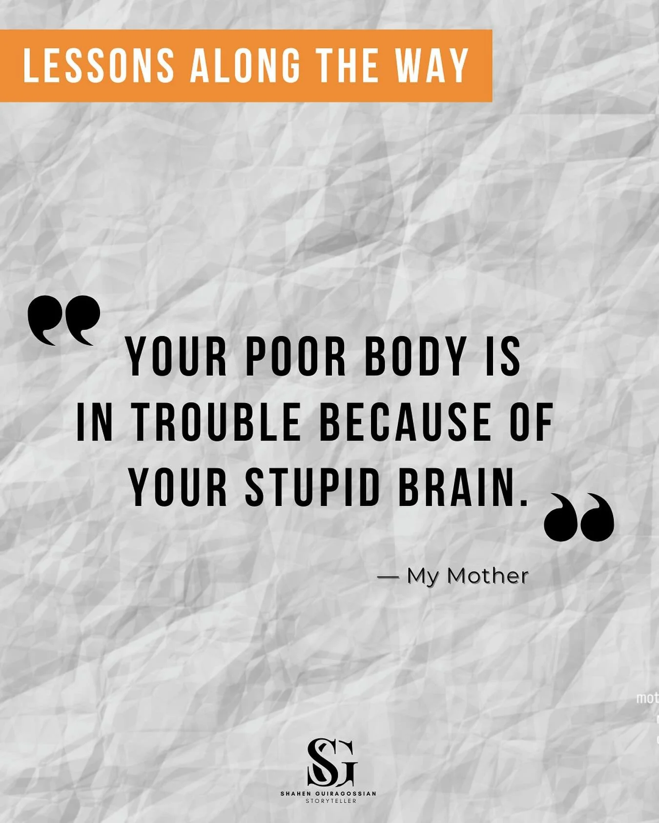 My mom used to say, &ldquo;Your poor body is in trouble because of your stupid brain.&rdquo;

It sounds harsh, but to me it was love &mdash; her way of shaking her head and smiling after I came home from another day of fighting off bullies at school.