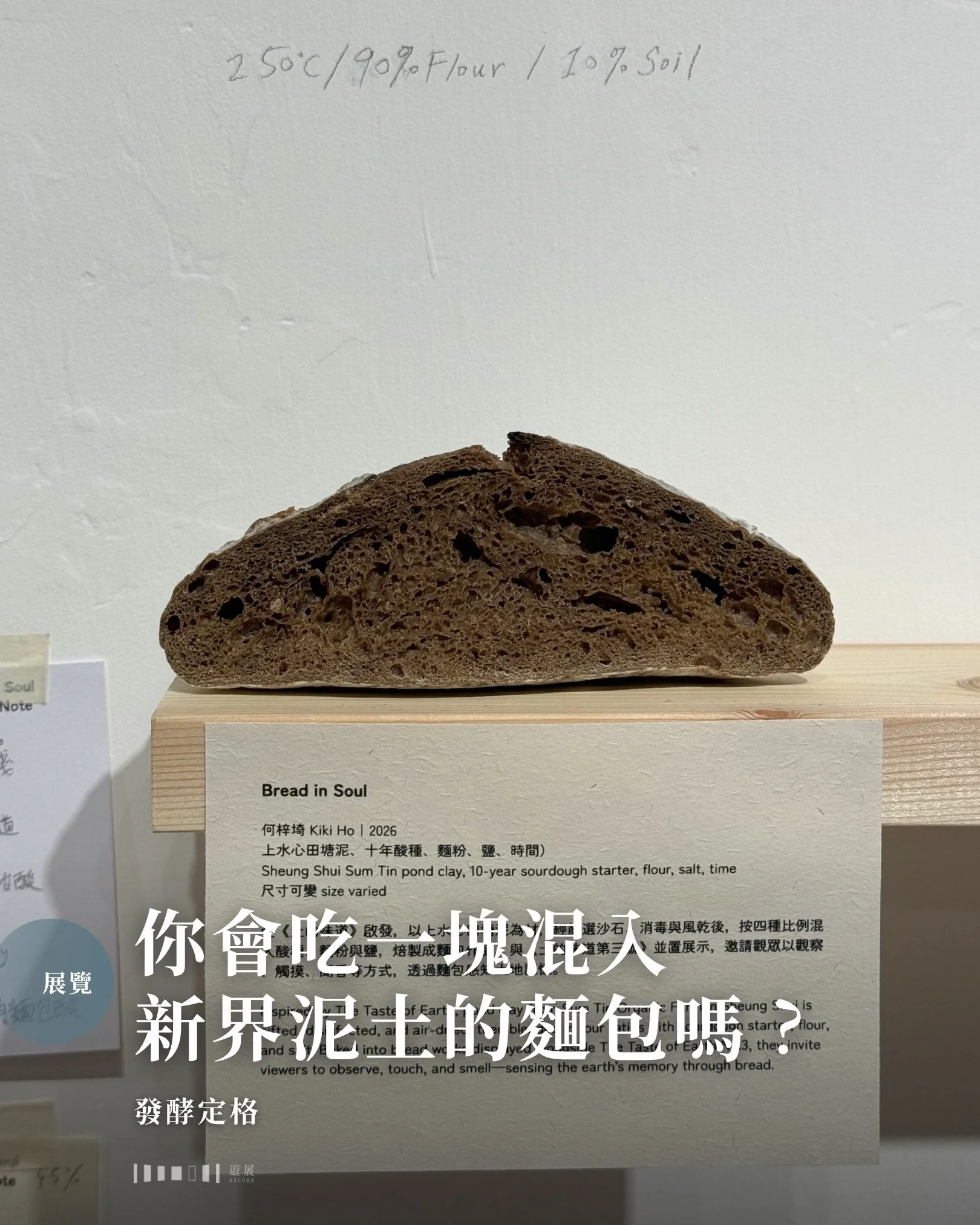 你會吃一塊混入泥土的麵包嗎？

泥土那種帶有雨後水氣的味道，是香還是臭？筆者嘗試想像泥土麵包的味道，但傳來的是一股噁心&mdash;&mdash;來不及感受便想將口中苦澀的味道洗掉。這絕對是一道邪惡得真的不會有人想吃的地獄料理。但走進展覽後，筆者看到的麵包再也不是食物，而是紀錄時間的器皿。牆上一幅幅的相片，記錄了拍攝者用快門將泥土麵包切面定格下來的一刻。從切面的麵包氣孔，我們彷彿可以聽到它的心跳聲。麵粉和泥土在時間與高溫中互相交融，發酵後的泥土麵包竟與普通麵包無異，但切面中的泥土顆粒卻隱約可見。