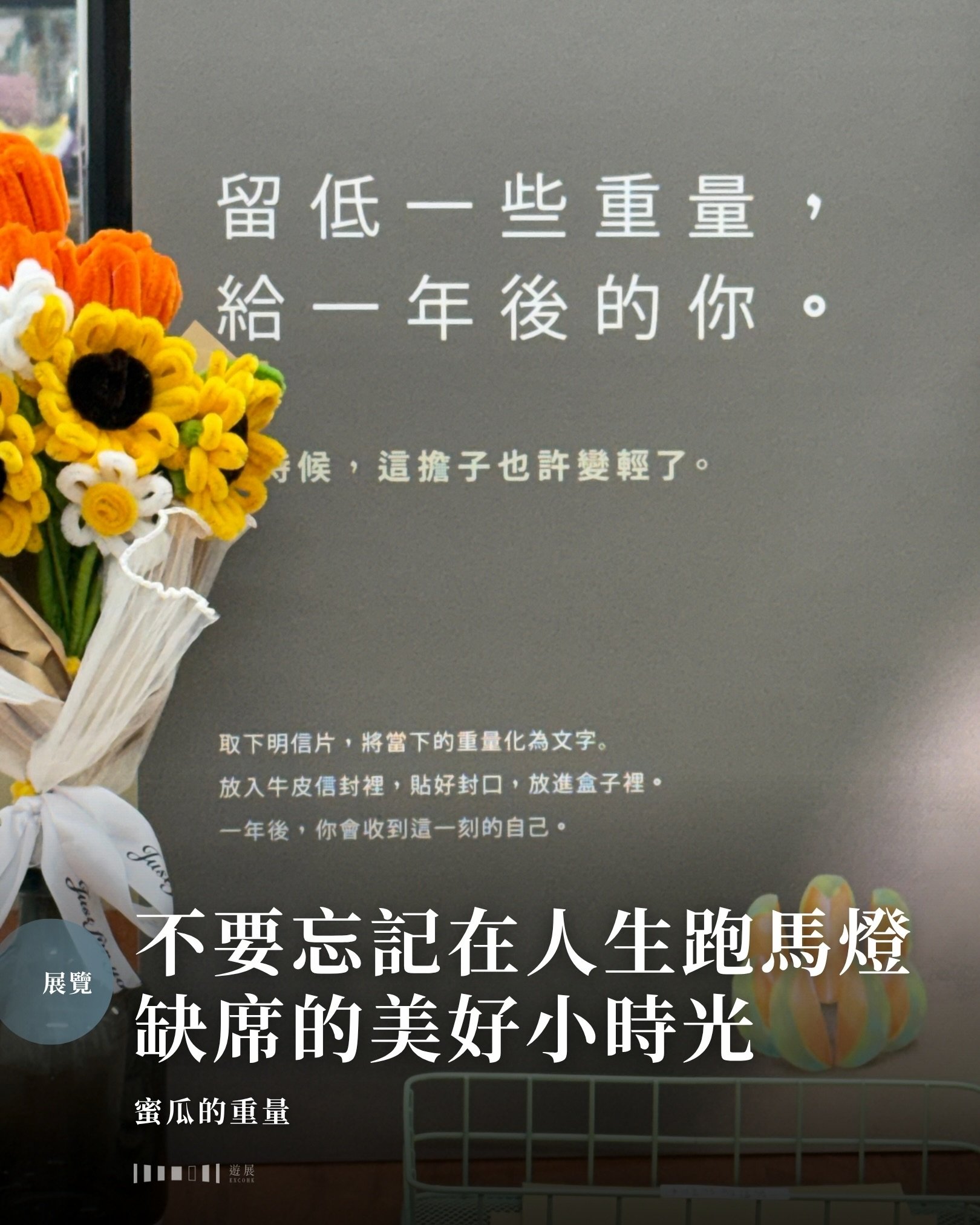 你身上的煩惱有多重，你秤得出嗎？

《蜜瓜的重量》展覽其實很簡單：就是找來了一眾小瓜果展現生活。它們有些上班族的生活：每日困在同一個位置，心中默數時間流逝。青春換來的事業、錢財、地位，是別人秤得出的重量；至於那些讓你覺得自己活着、但只有自己知道的瞬間，卻輕得沒有人秤得出。

生活中有許多容易被忽略的美好小時光：看見和你一起雨中漫步的蝸牛，與毛孩不經意的四目交投，手機在只餘1%電時及時叉上電&hellip;&hellip;這些時刻不會寫進履歷，不會變成金錢，甚至可能在當日放工前就被遺忘，但它們卻每