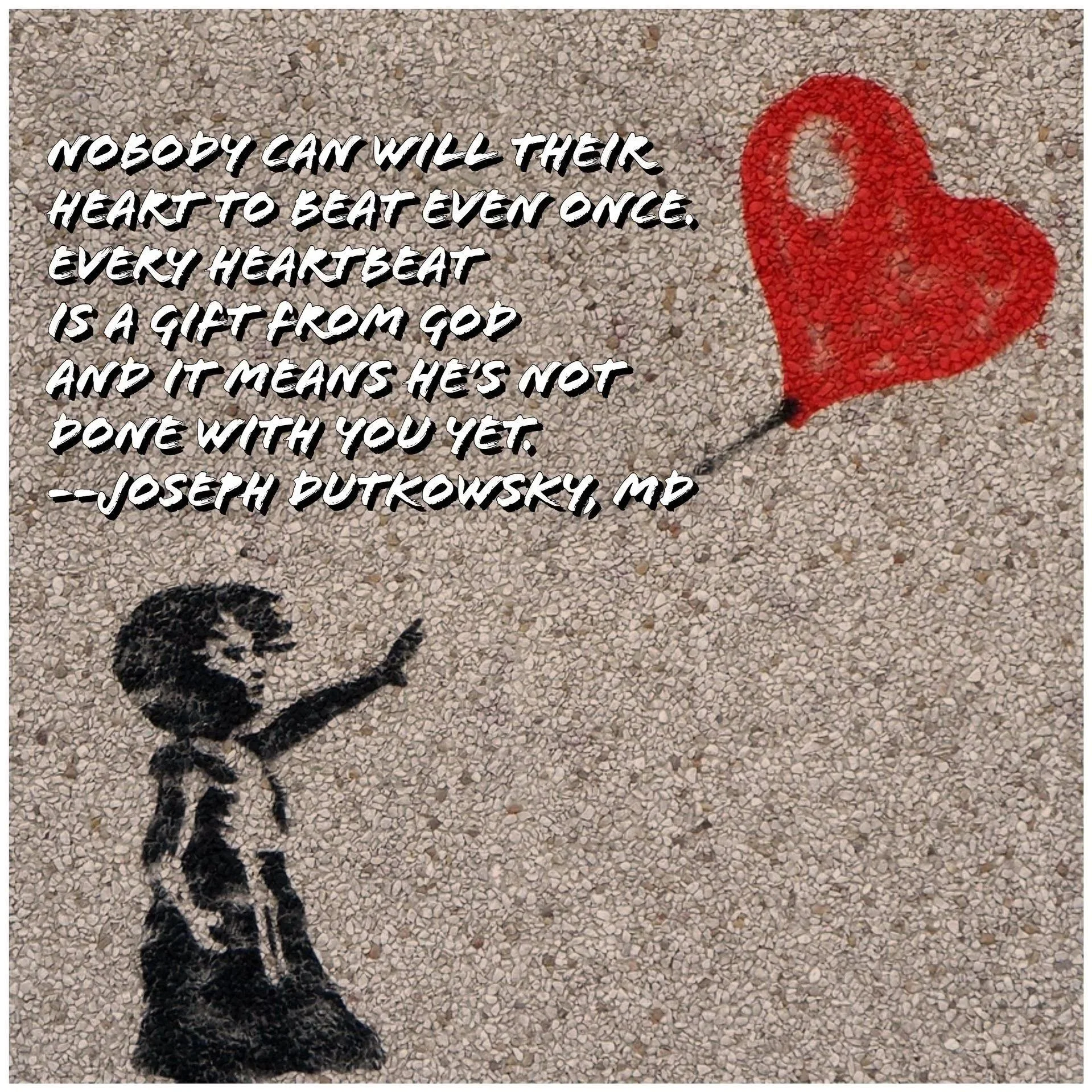 "Nobody can will their heart to beat even once.  Every heartbeat is a gift from God and it means He's not done with you yet." -- Joseph Dutkowsky, MD