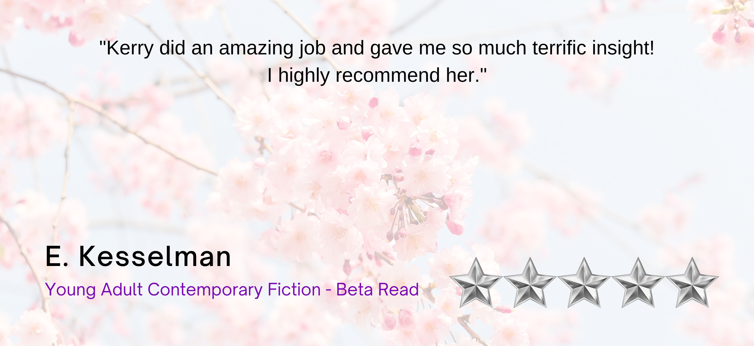 Review quote on a background of pink cherry blossoms: 'Kerry did an amazing job and gave me so much terrific insight! I highly recommend her.' E. Kesselman, Young Adult Contemporary Fiction - Beta Read, 5 silver stars.