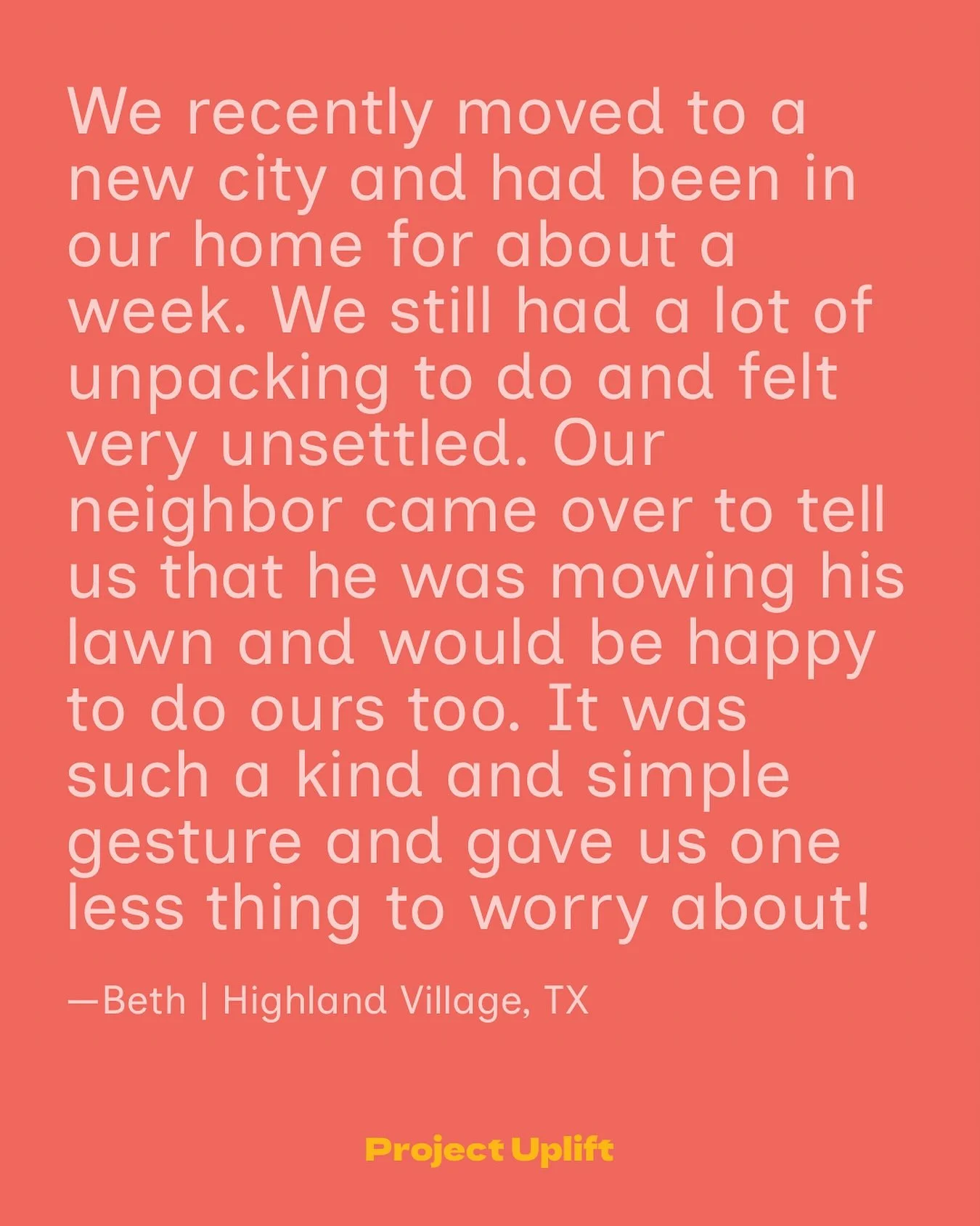 Share Your Good at www.projectuplift.com/share

&ldquo;We recently moved to a new city and had been in our home for about a week. We still had a lot of unpacking to do and felt very unsettled. Our neighbor came over to tell us that he was mowing his 