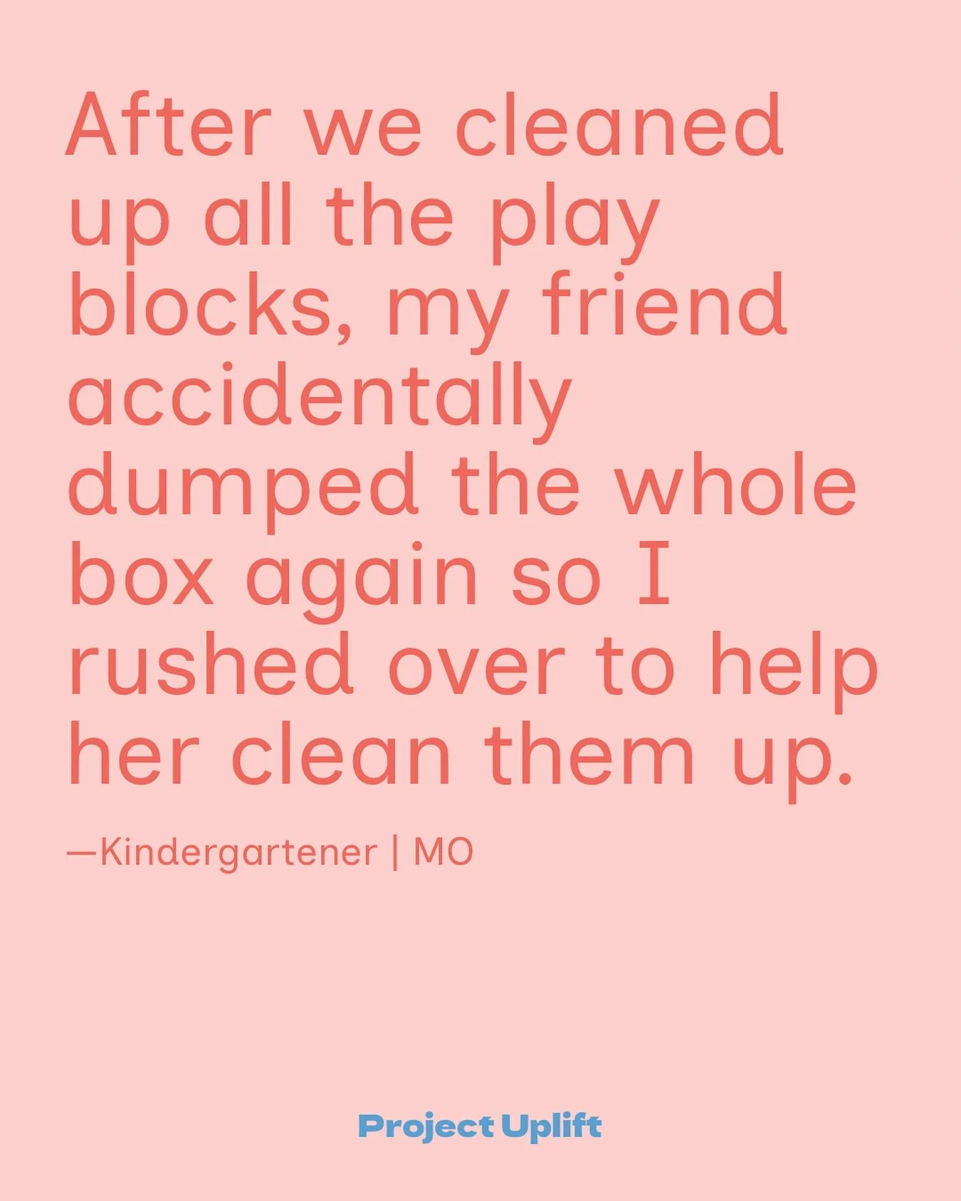 Being the Good from our littlest of friends! 

&ldquo;After we cleaned up all the play blocks, my friend accidentally dumped the whole box again so I rushed over to help her clean them up.&rdquo;
&mdash;Kindergartner | MO

Share your good at www.proj