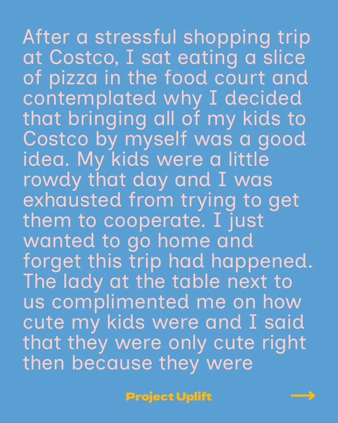 Share your good below or at www.projectuplift.com/shareyourgood

&ldquo;After a stressful shopping trip at Costco, I sat eating a slice of pizza in the food court and contemplated why I decided that bringing all of my kids to Costco by myself was a g