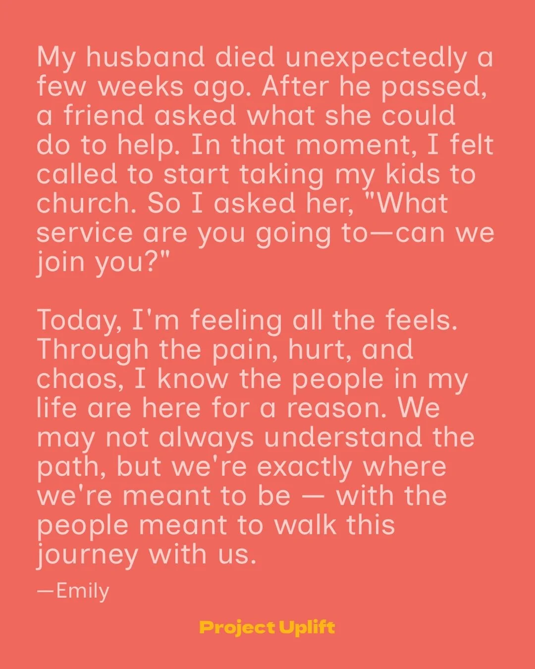 &ldquo;My husband died unexpectedly a few weeks ago. After he passed, a friend asked what she could do to help. In that moment, I felt called to start taking my kids to church. So I asked her, &ldquo;What service are you going to&mdash;can we join yo