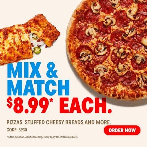 Mix and Match (min 2 products) $8.99 Each. Medium 2-Topping Hand Tossed Pizzas. Bone-in Wings, Boneless Chicken, Specialty Chicken, Handmade Pan Pizza, Feast Pizzas and Parmesan Stuffed Crust Pizzas are extra.