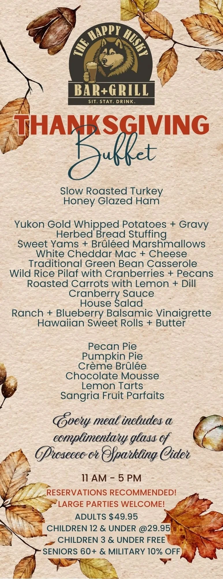 Thanksgiving buffet menu featuring slow roasted turkey, honey glazed ham, Yukon gold whipped potatoes, herb bread stuffing, sweet yams with brûléed marshmallows, white cheddar mac and cheese, green bean casserole, wild rice pilaf with cranberries and pecans, roasted carrots with lemon and dill, cranberry sauce, house salad, ranch, blueberry balsamic vinaigrette, Hawaiian sweet rolls with butter, pecan pie, pumpkin pie, crème brûlée, chocolate mousse, lemon tarts, sangria fruit parfaits. The event is from 11 am to 5 pm with a recommendation for reservations. Prices: adults $49.95, children 12 and under $29.95, children 3 and under free, seniors 60+ and military get 10% off.