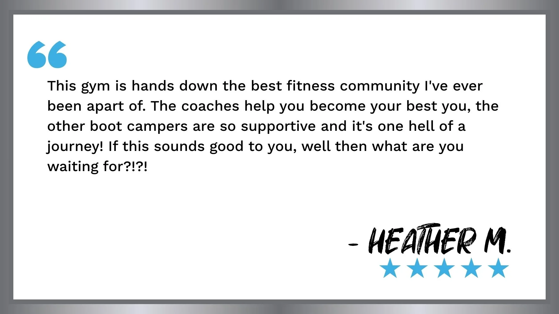 A quote on a white background with a gray border. The quote is attributed to Heather M., with five blue stars below her name. The quote reads: 'This gym is hands down the best fitness community I've ever been apart of. The coaches help you become your best you, the other boot campers are so supportive and it's one hell of a journey! If this sounds good to you, well then what are you waiting for?!?!'